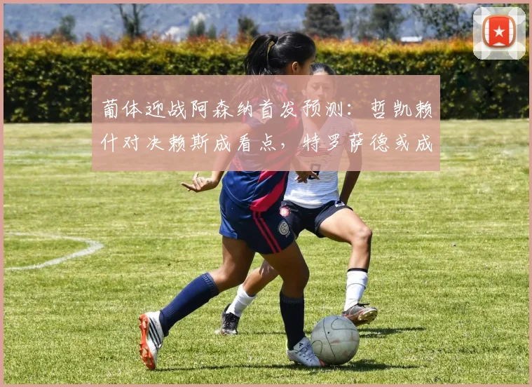 葡体迎战阿森纳首发预测:哲凯赖什对决赖斯成看点,特罗萨德或成奇兵