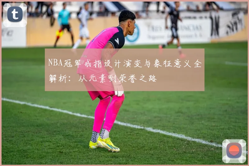 NBA冠军戒指设计演变与象征意义全解析：从元素到荣誉之路