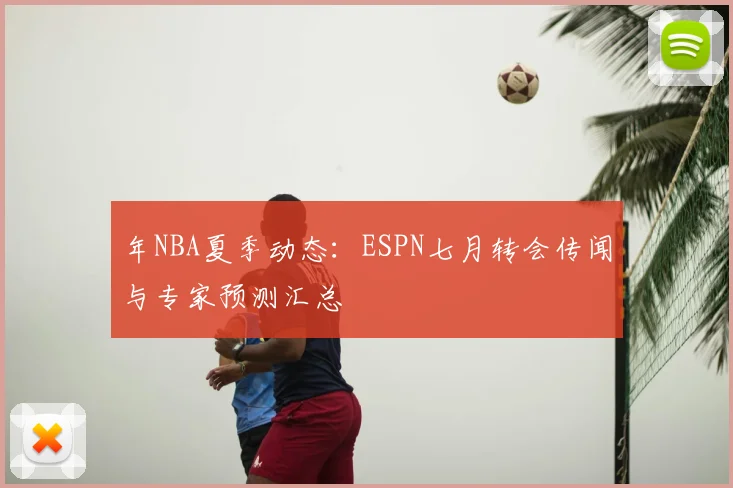 年NBA夏季动态:ESPN七月转会传闻与专家预测汇总