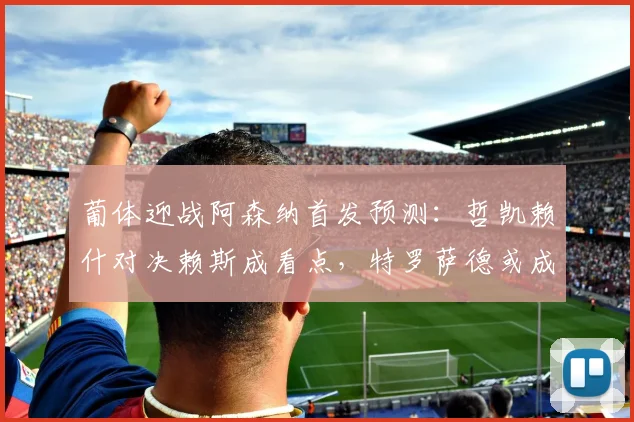 葡体迎战阿森纳首发预测：哲凯赖什对决赖斯成看点，特罗萨德或成奇兵